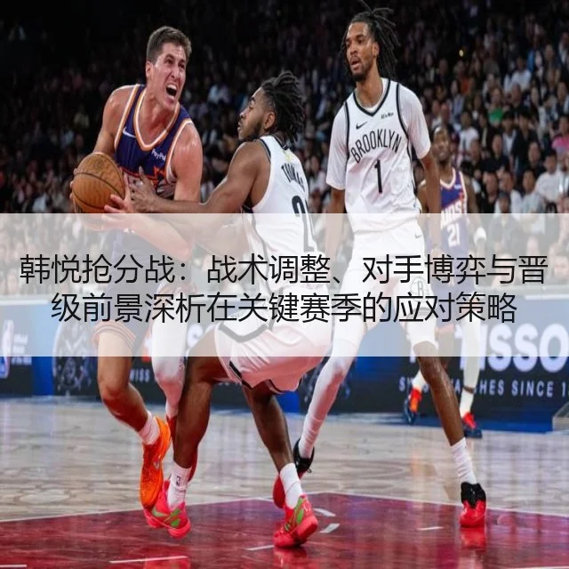 韩悦抢分战:战术调整、对手博弈与晋级前景深析在关键赛季的应对策略